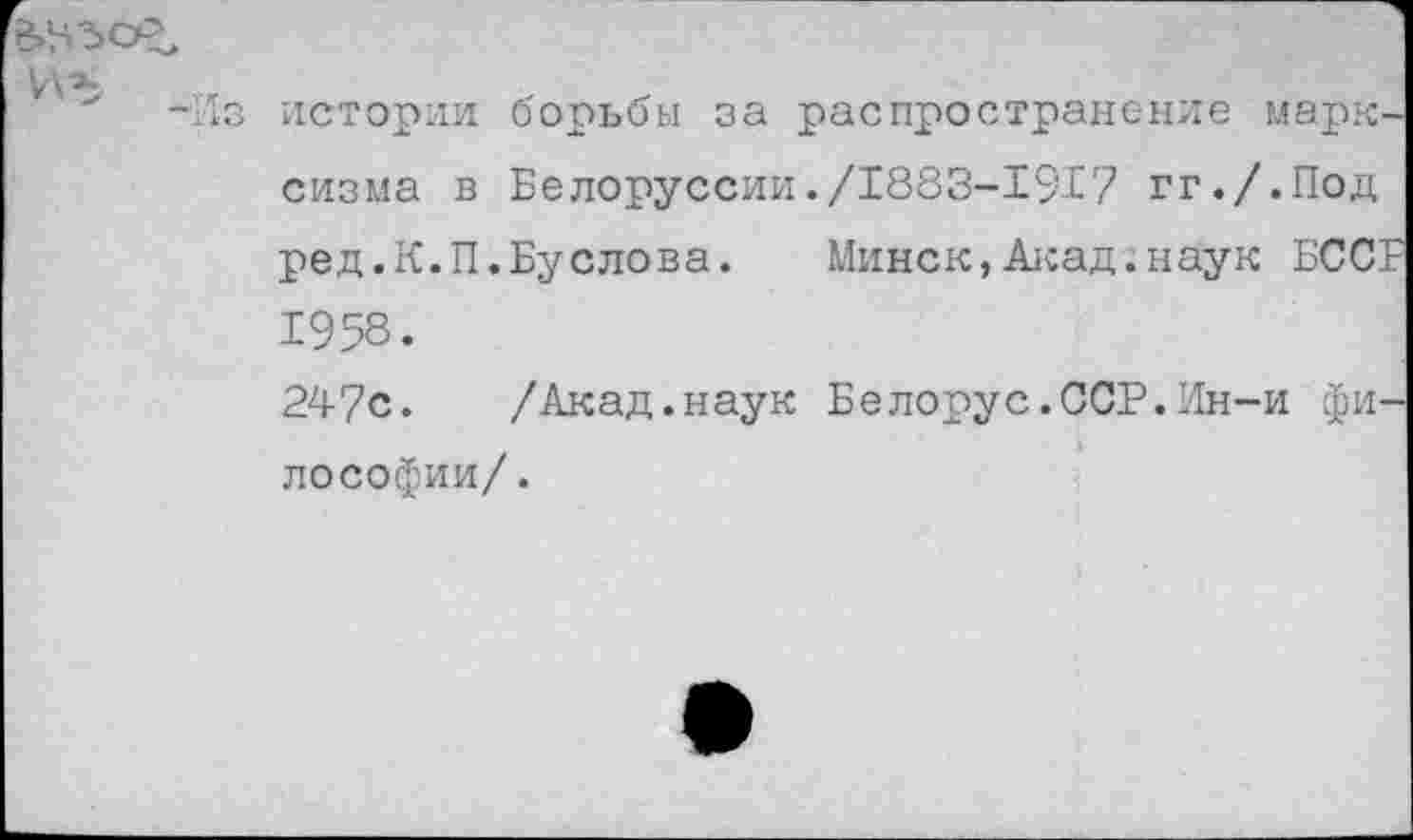 ﻿истории борьбы за распространение марксизма в Белоруссии./1883-1917 гг./.Под ред.К.П.Буслова. Минск,Акад.наук БССР 1958.
247с. /Акад.наук Белорус.ССР.Ин-и философии/.